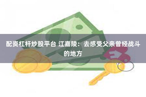 配资杠杆炒股平台 江嘉陵：去感受父亲曾经战斗的地方