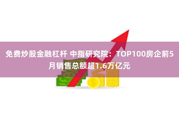 免费炒股金融杠杆 中指研究院：TOP100房企前5月销售总额超1.6万亿元