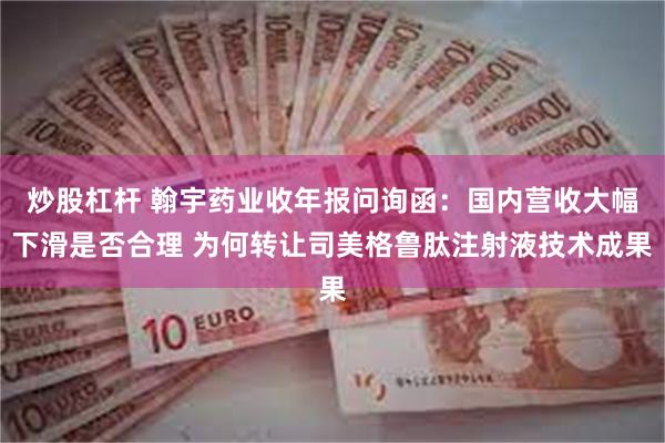 炒股杠杆 翰宇药业收年报问询函：国内营收大幅下滑是否合理 为何转让司美格鲁肽注射液技术成果