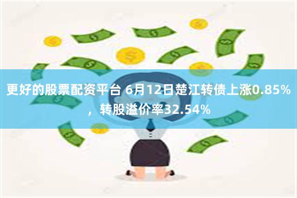 更好的股票配资平台 6月12日楚江转债上涨0.85%，转股溢价率32.54%
