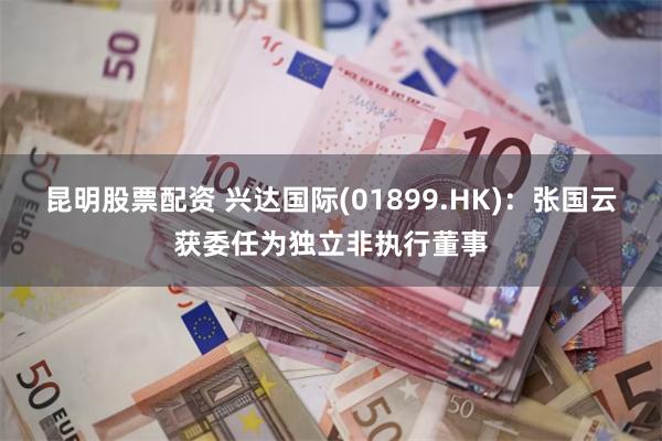 昆明股票配资 兴达国际(01899.HK)：张国云获委任为独立非执行董事