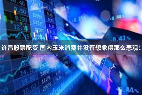 许昌股票配资 国内玉米消费并没有想象得那么悲观!