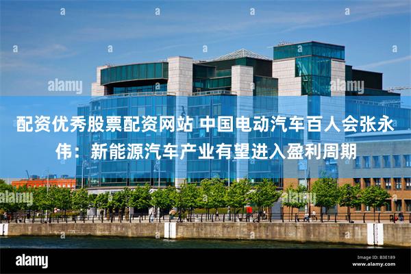 配资优秀股票配资网站 中国电动汽车百人会张永伟：新能源汽车产业有望进入盈利周期