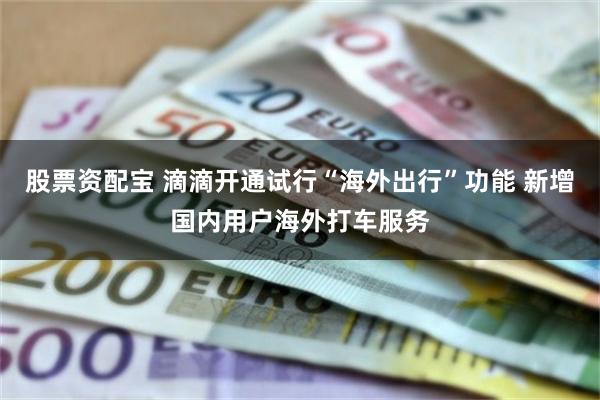 股票资配宝 滴滴开通试行“海外出行”功能 新增国内用户海外打车服务