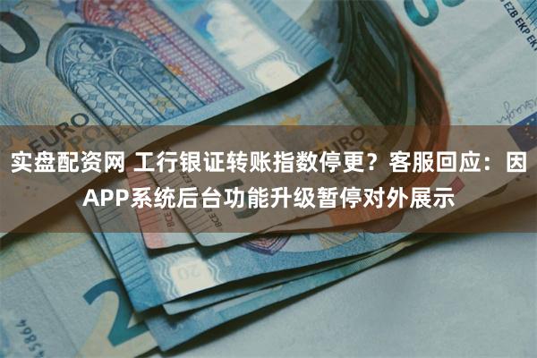 实盘配资网 工行银证转账指数停更？客服回应：因APP系统后台功能升级暂停对外展示