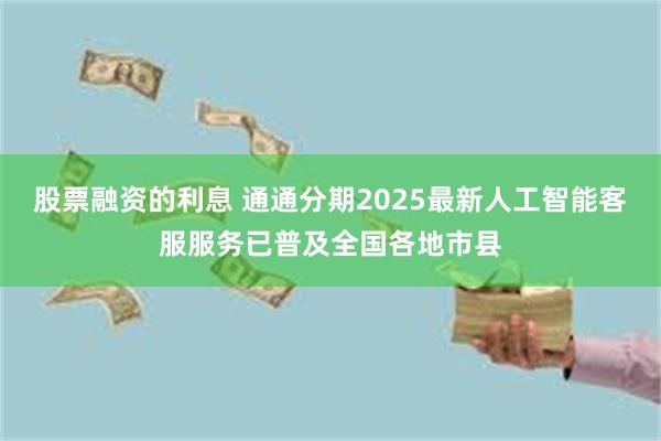 股票融资的利息 通通分期2025最新人工智能客服服务已普及全国各地市县