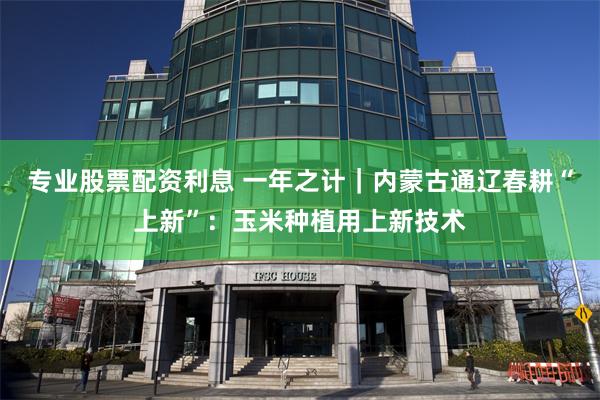 专业股票配资利息 一年之计｜内蒙古通辽春耕“上新”：玉米种植用上新技术