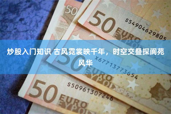 炒股入门知识 古风霓裳映千年，时空交叠探阆苑风华