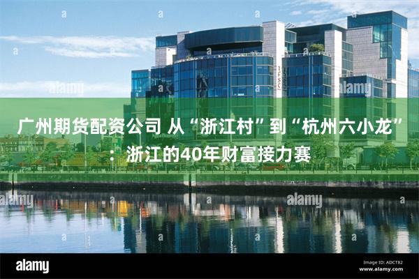 广州期货配资公司 从“浙江村”到“杭州六小龙”：浙江的40年财富接力赛