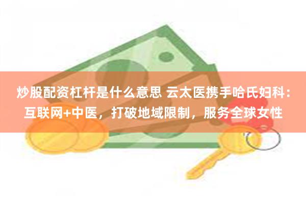 炒股配资杠杆是什么意思 云太医携手哈氏妇科：互联网+中医，打破地域限制，服务全球女性