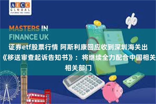 证券etf股票行情 阿斯利康回应收到深圳海关出具的《移送审查起诉告知书》：将继续全力配合中国相关部门
