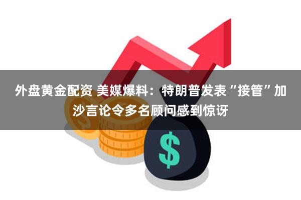 外盘黄金配资 美媒爆料：特朗普发表“接管”加沙言论令多名顾问感到惊讶