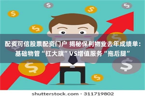 配资可信股票配资门户 揭秘保利物业去年成绩单：基础物管“扛大旗”VS增值服务“拖后腿”