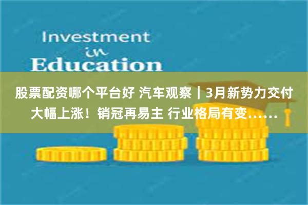 股票配资哪个平台好 汽车观察｜3月新势力交付大幅上涨！销冠再易主 行业格局有变……