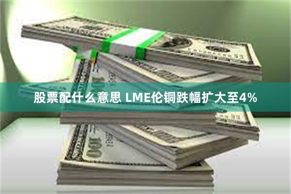 股票配什么意思 LME伦铜跌幅扩大至4%