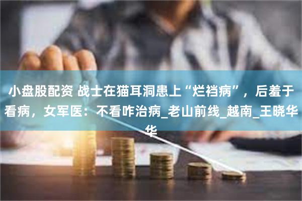 小盘股配资 战士在猫耳洞患上“烂裆病”，后羞于看病，女军医：不看咋治病_老山前线_越南_王晓华