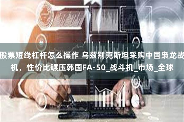 股票短线杠杆怎么操作 乌兹别克斯坦采购中国枭龙战机，性价比碾压韩国FA-50_战斗机_市场_全球
