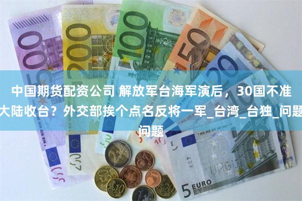 中国期货配资公司 解放军台海军演后，30国不准大陆收台？外交部挨个点名反将一军_台湾_台独_问题