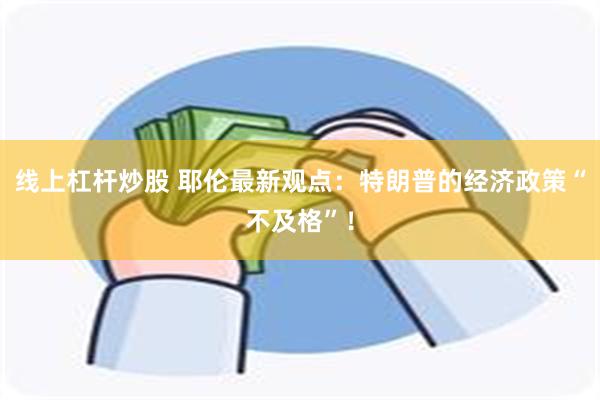 线上杠杆炒股 耶伦最新观点：特朗普的经济政策“不及格”！