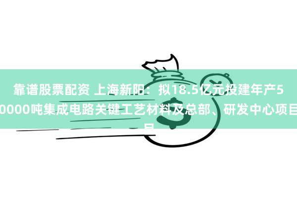 靠谱股票配资 上海新阳：拟18.5亿元投建年产50000吨集成电路关键工艺材料及总部、研发中心项目