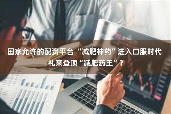 国家允许的配资平台 “减肥神药”进入口服时代 礼来登顶“减肥药王”？