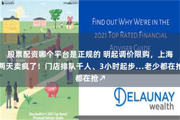 股票配资哪个平台是正规的 明起调价限购，上海这两天卖疯了！门店排队千人、3小时起步…老少都在抢↗