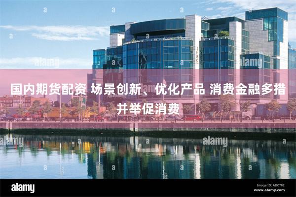 国内期货配资 场景创新、优化产品 消费金融多措并举促消费