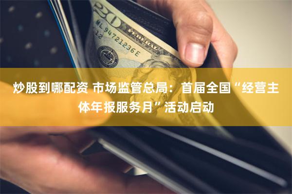 炒股到哪配资 市场监管总局：首届全国“经营主体年报服务月”活动启动