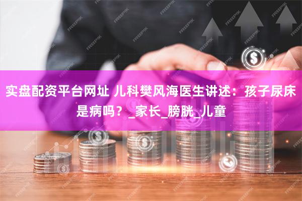 实盘配资平台网址 儿科樊风海医生讲述：孩子尿床是病吗？_家长_膀胱_儿童