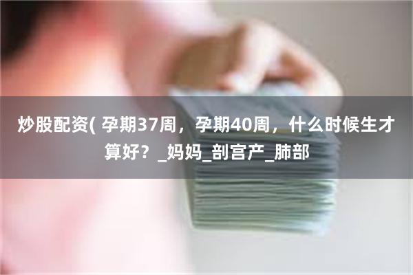 炒股配资( 孕期37周，孕期40周，什么时候生才算好？_妈妈_剖宫产_肺部