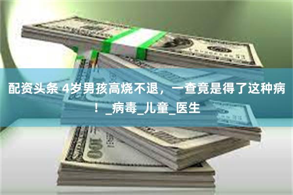 配资头条 4岁男孩高烧不退，一查竟是得了这种病！_病毒_儿童_医生