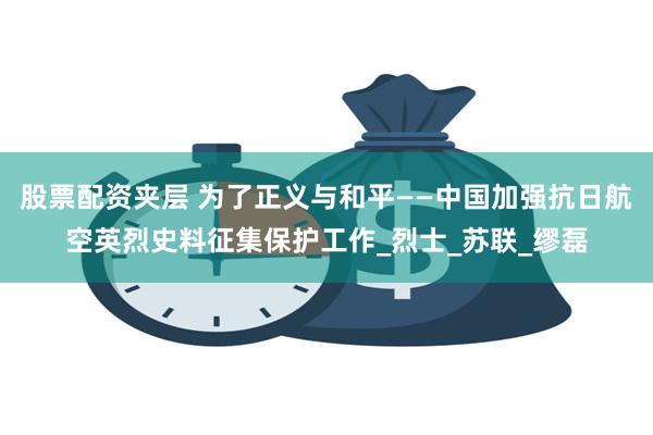 股票配资夹层 为了正义与和平——中国加强抗日航空英烈史料征集保护工作_烈士_苏联_缪磊