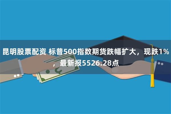 昆明股票配资 标普500指数期货跌幅扩大，现跌1%，最新报5526.28点