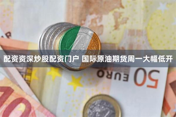 配资资深炒股配资门户 国际原油期货周一大幅低开