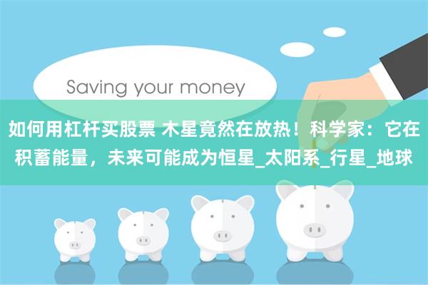 如何用杠杆买股票 木星竟然在放热！科学家：它在积蓄能量，未来可能成为恒星_太阳系_行星_地球