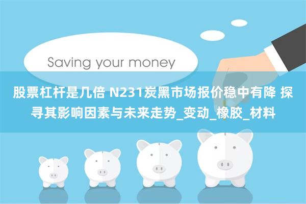 股票杠杆是几倍 N231炭黑市场报价稳中有降 探寻其影响因素与未来走势_变动_橡胶_材料
