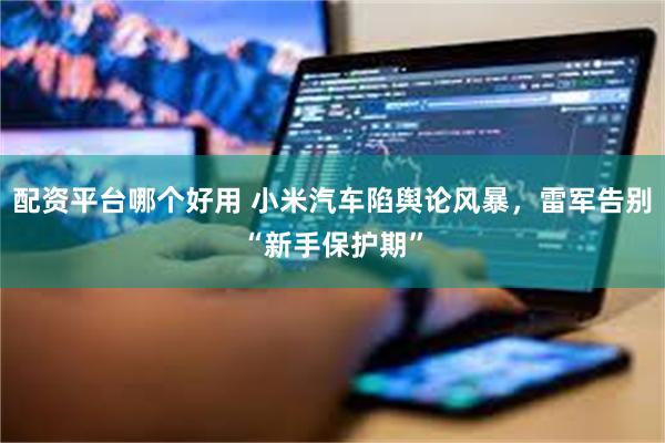 配资平台哪个好用 小米汽车陷舆论风暴，雷军告别“新手保护期”