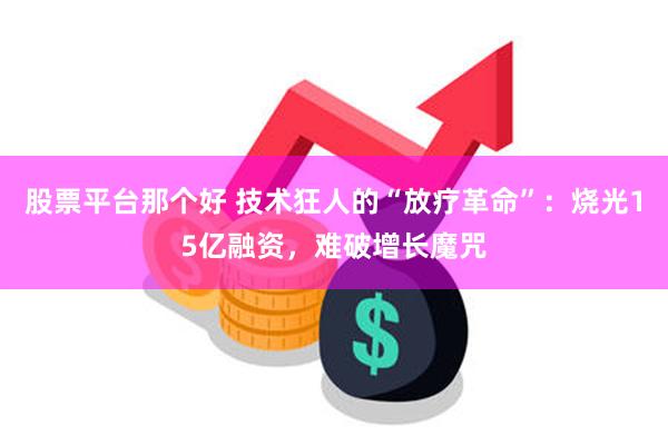 股票平台那个好 技术狂人的“放疗革命”：烧光15亿融资，难破增长魔咒