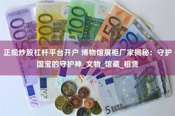 正规炒股杠杆平台开户 博物馆展柜厂家揭秘：守护国宝的守护神_文物_馆藏_租赁