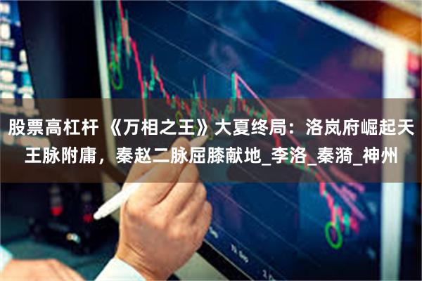 股票高杠杆 《万相之王》大夏终局：洛岚府崛起天王脉附庸，秦赵二脉屈膝献地_李洛_秦漪_神州