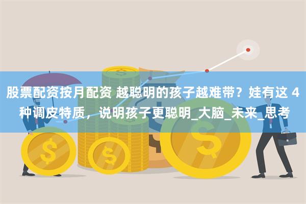 股票配资按月配资 越聪明的孩子越难带？娃有这 4 种调皮特质，说明孩子更聪明_大脑_未来_思考