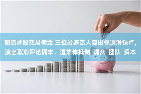 配资炒股交易佣金 三位劣迹艺人复出惨遭滑铁卢，演出取消评论翻车，遭集体抵制_观众_团队_资本