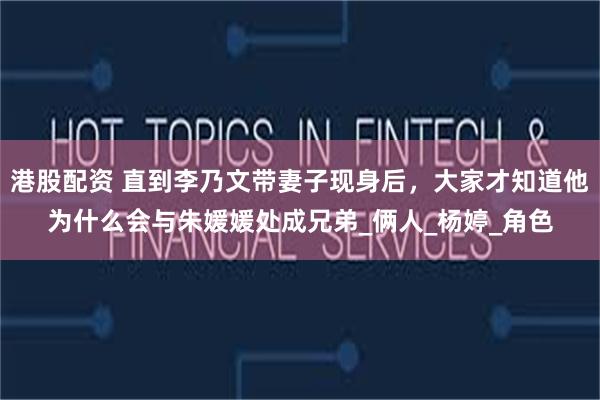 港股配资 直到李乃文带妻子现身后，大家才知道他为什么会与朱媛媛处成兄弟_俩人_杨婷_角色
