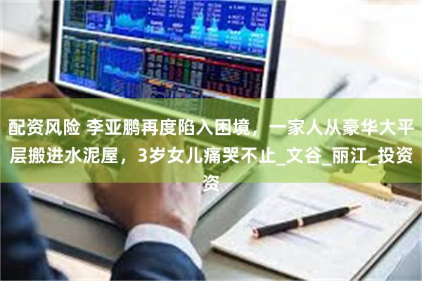 配资风险 李亚鹏再度陷入困境，一家人从豪华大平层搬进水泥屋，3岁女儿痛哭不止_文谷_丽江_投资