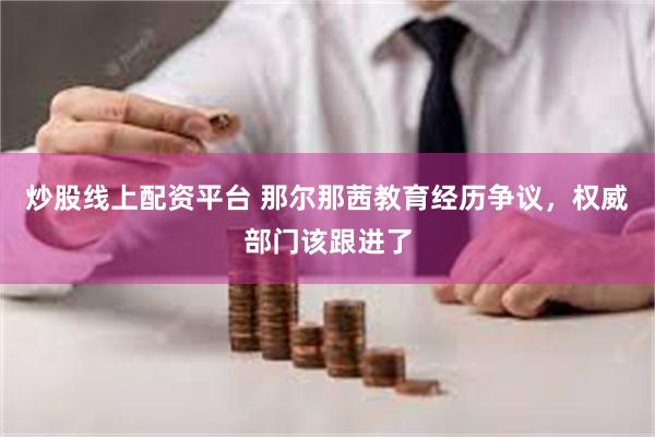炒股线上配资平台 那尔那茜教育经历争议，权威部门该跟进了