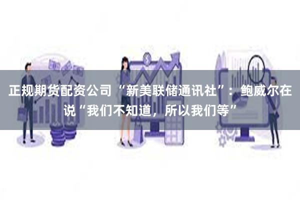 正规期货配资公司 “新美联储通讯社”：鲍威尔在说“我们不知道，所以我们等”
