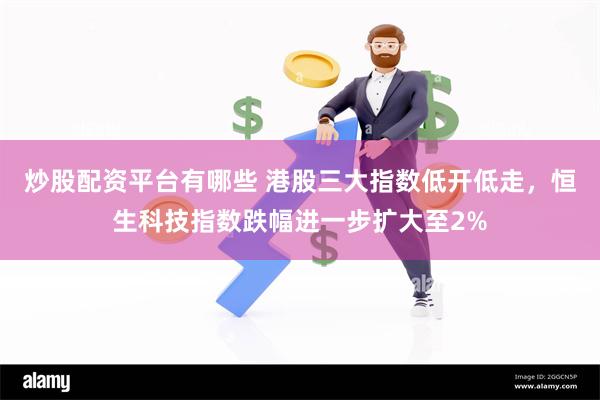 炒股配资平台有哪些 港股三大指数低开低走，恒生科技指数跌幅进一步扩大至2%