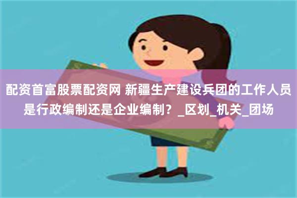 配资首富股票配资网 新疆生产建设兵团的工作人员是行政编制还是企业编制？_区划_机关_团场