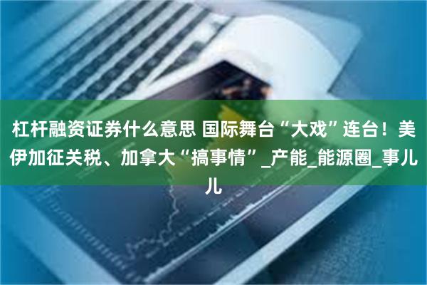 杠杆融资证券什么意思 国际舞台“大戏”连台！美伊加征关税、加拿大“搞事情”_产能_能源圈_事儿